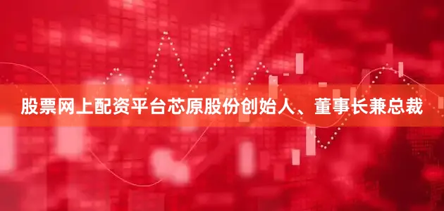股票网上配资平台　　芯原股份创始人、董事长兼总裁
