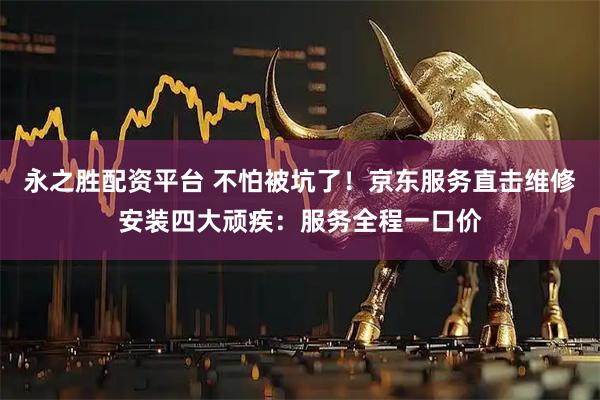 永之胜配资平台 不怕被坑了！京东服务直击维修安装四大顽疾：服务全程一口价