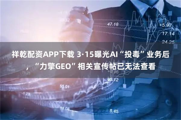 祥乾配资APP下载 3·15曝光AI“投毒”业务后，“力擎GEO”相关宣传帖已无法查看
