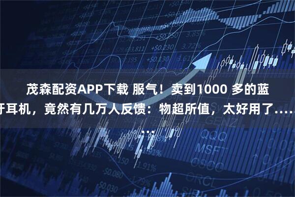 茂森配资APP下载 服气！卖到1000 多的蓝牙耳机，竟然有几万人反馈：物超所值，太好用了……