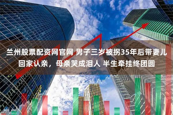 兰州股票配资网官网 男子三岁被拐35年后带妻儿回家认亲，母亲哭成泪人 半生牵挂终团圆