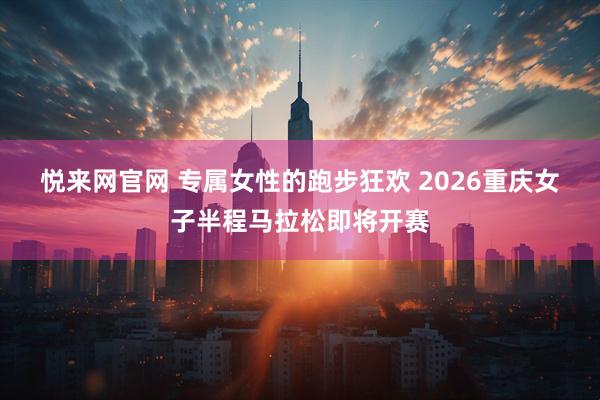 悦来网官网 专属女性的跑步狂欢 2026重庆女子半程马拉松即将开赛