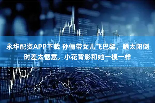 永华配资APP下载 孙俪带女儿飞巴黎，晒太阳倒时差太惬意，小花背影和她一模一样