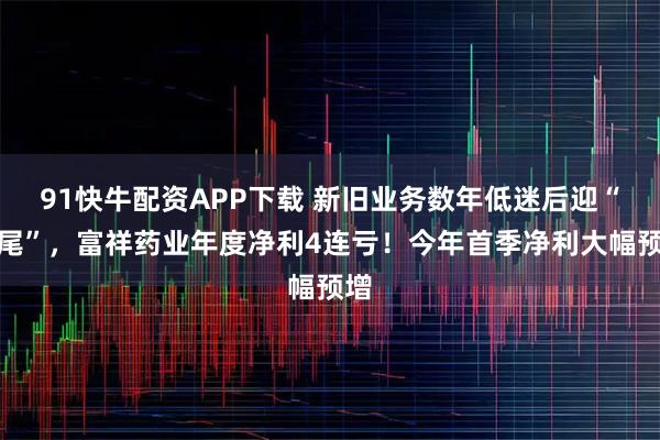 91快牛配资APP下载 新旧业务数年低迷后迎“翘尾”，富祥药业年度净利4连亏！今年首季净利大幅预增