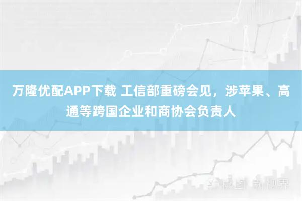 万隆优配APP下载 工信部重磅会见，涉苹果、高通等跨国企业和商协会负责人
