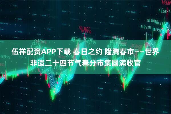 伍祥配资APP下载 春日之约 隆腾春市——世界非遗二十四节气春分市集圆满收官
