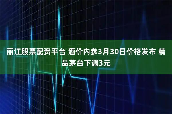 丽江股票配资平台 酒价内参3月30日价格发布 精品茅台下调3元