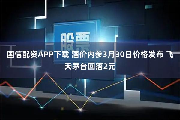 国信配资APP下载 酒价内参3月30日价格发布 飞天茅台回落2元