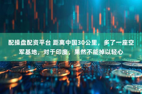 配操盘配资平台 距离中国30公里，多了一座空军基地，对于印度，果然不能掉以轻心