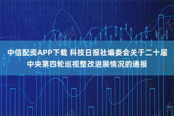 中信配资APP下载 科技日报社编委会关于二十届中央第四轮巡视整改进展情况的通报