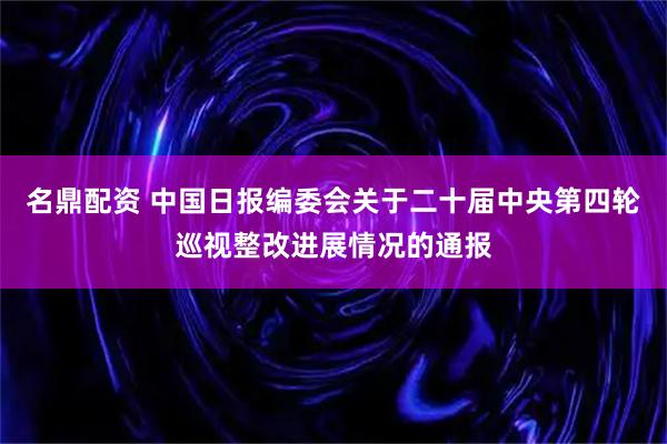 名鼎配资 中国日报编委会关于二十届中央第四轮巡视整改进展情况的通报