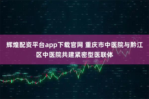 辉煌配资平台app下载官网 重庆市中医院与黔江区中医院共建紧密型医联体