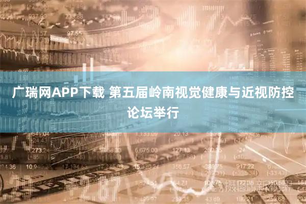 广瑞网APP下载 第五届岭南视觉健康与近视防控论坛举行