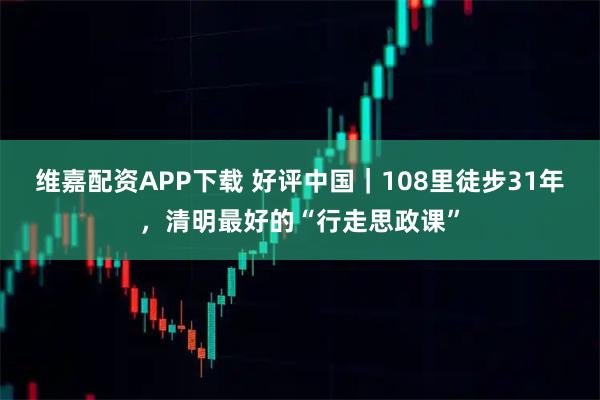 维嘉配资APP下载 好评中国｜108里徒步31年，清明最好的“行走思政课”