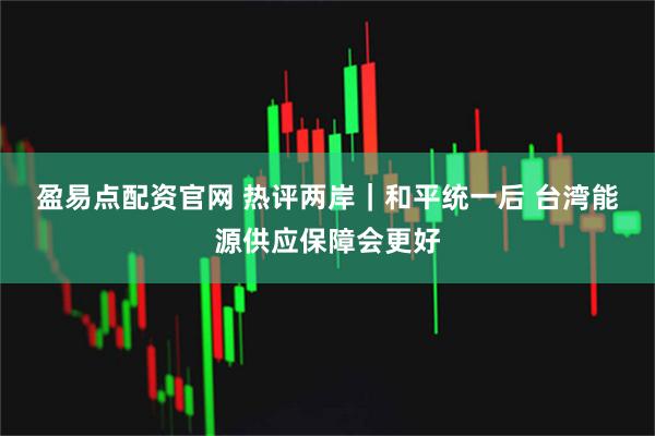 盈易点配资官网 热评两岸|和平统一后 台湾能源供应保障会更好