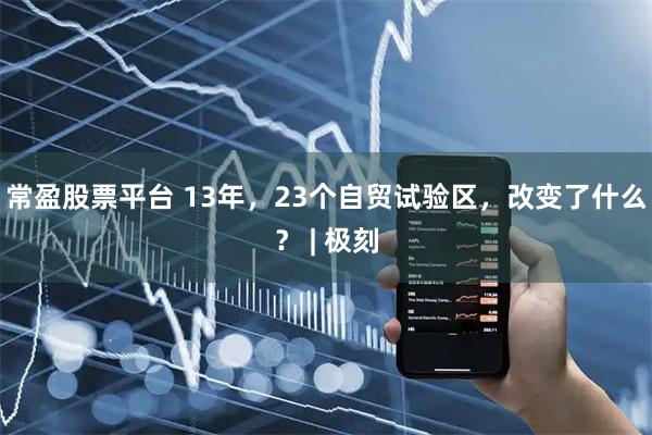 常盈股票平台 13年,23个自贸试验区,改变了什么? | 极刻