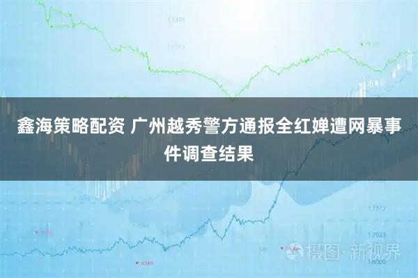 鑫海策略配资 广州越秀警方通报全红婵遭网暴事件调查结果