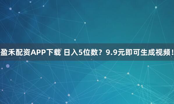 盈禾配资APP下载 日入5位数?9.9元即可生成视频!