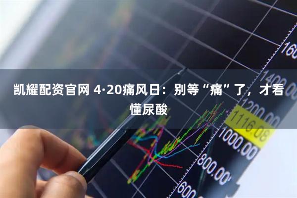 凯耀配资官网 4·20痛风日：别等“痛”了，才看懂尿酸