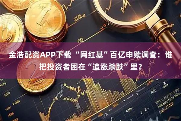 金浩配资APP下载 “网红基”百亿申赎调查：谁把投资者困在“追涨杀跌”里？