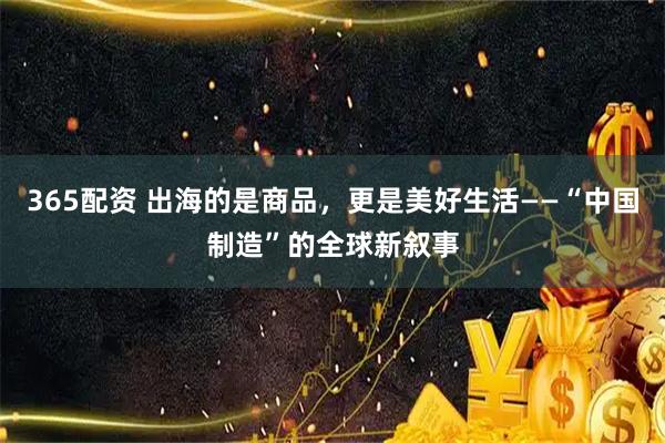 365配资 出海的是商品，更是美好生活——“中国制造”的全球新叙事