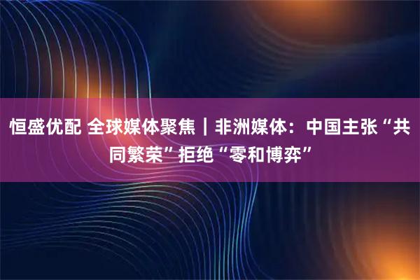 恒盛优配 全球媒体聚焦｜非洲媒体：中国主张“共同繁荣”拒绝“零和博弈”