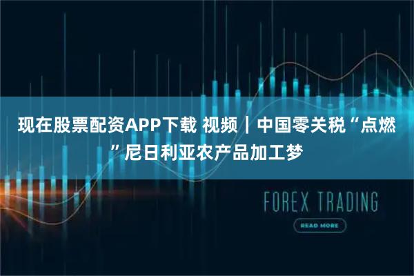 现在股票配资APP下载 视频｜中国零关税“点燃”尼日利亚农产品加工梦