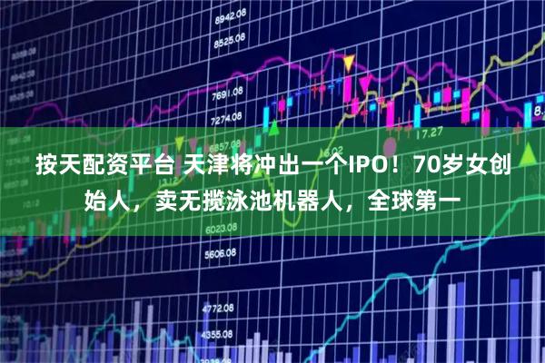 按天配资平台 天津将冲出一个IPO！70岁女创始人，卖无揽泳池机器人，全球第一