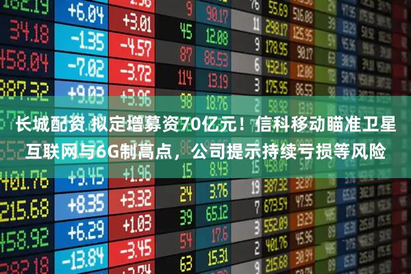 长城配资 拟定增募资70亿元！信科移动瞄准卫星互联网与6G制高点，公司提示持续亏损等风险