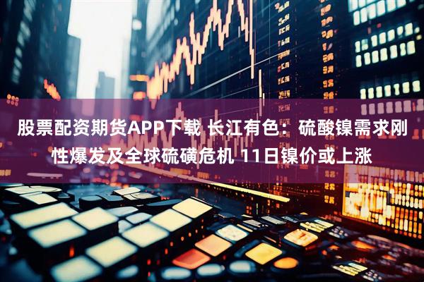 股票配资期货APP下载 长江有色：硫酸镍需求刚性爆发及全球硫磺危机 11日镍价或上涨