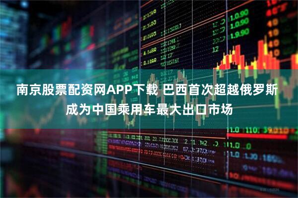 南京股票配资网APP下载 巴西首次超越俄罗斯 成为中国乘用车最大出口市场